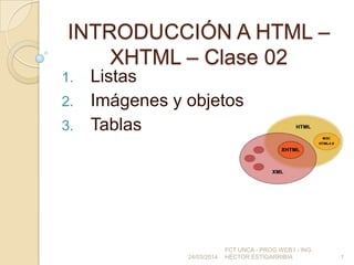 INTRODUCCIÓN A HTML –
XHTML – Clase 02
1. Listas
2. Imágenes y objetos
3. Tablas
24/03/2014
FCT UNCA - PROG WEB I - ING.
HÉCTOR ESTIGARRIBIA 1
 
