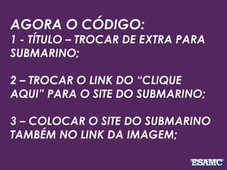AGORA O CÓDIGO:
1 - TÍTULO – TROCAR DE EXTRA PARA
SUBMARINO;
2 – TROCAR O LINK DO “CLIQUE
AQUI” PARA O SITE DO SUBMARINO;
3 – COLOCAR O SITE DO SUBMARINO
TAMBÉM NO LINK DA IMAGEM;
 