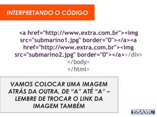 <a href="http://www.extra.com.br"><img
src="submarino1.jpg" border="0"></a><a
href="http://www.extra.com.br"><img
src="submarino2.jpg" border="0"></a></div>
</body>
</html>
INTERPRETANDO O CÓDIGO
VAMOS COLOCAR UMA IMAGEM
ATRÁS DA OUTRA, DE “A” ATÉ “A” –
LEMBRE DE TROCAR O LINK DA
IMAGEM TAMBÉM
 