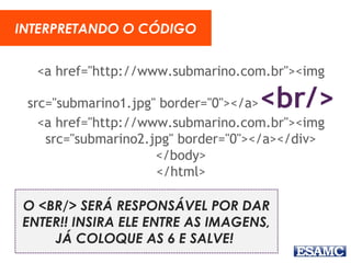 <a href="http://www.submarino.com.br"><img
src="submarino1.jpg" border="0"></a><br/>
<a href="http://www.submarino.com.br"><img
src="submarino2.jpg" border="0"></a></div>
</body>
</html>
INTERPRETANDO O CÓDIGO
O <BR/> SERÁ RESPONSÁVEL POR DAR
ENTER!! INSIRA ELE ENTRE AS IMAGENS,
JÁ COLOQUE AS 6 E SALVE!
 