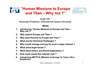 “Human Missions to Europa
        and Titan – Why not ?”
                         Hugh Hill,
     Associate Professor, International Space University
                            MENU
1.   Introducing “Human Missions to Europa and Titan –
     Why not ?”
2.   Why explore Europa and Titan ?
3.   Why send Humans to Europa and Titan ?
4.   What are the Technical Challenges ?
5.   Who would manage and pay for such a major mission ?
6.   What about legal issues ?
7.   What about Ethics and Social Implications ?
8.   How much would this mission cost ?
9.   Introducing METTLE (Mission to Europa To Trace Life's
     Existence)
                         Intro to Meteorites - 27/9/2012     1
 