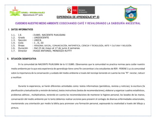 EXPERIENCIA DE APRENDIZAJE Nº 03
CUIDEMOS NUESTRO MEDIO AMBIENTE COSECHANDO CAFÉ Y REVALORANDO LA SABIDURÍA ANCESTRAL
I. DATOS INFORMATIVOS
1.1. I.E. :31885. NACIENTE PUKUSANI
1.2. Grado : UNIDOCENTE
1.3. Sección : UNICA
1.4. Ciclo : I , II, III
1.5. Áreas : PERSONAL SOCIAL, COMUNICACIÒN, MATEMÀTICA, CIENCIA Y TECNOLOGÌA, ARTE Y CULTURA Y RELIGIÓN
1.6. Duración : Del 23 de mayo al 17 de junio 4 semanas
1.7. Director :HUGO ANTONIO, MENDOZA RUTTY
II. SITUACIÓN SIGNIFICATIVA
En la comunidad de NACIENTE PIUKUSANI de la I.E 31885. Observamos que la comunidad no practica normas para cuidar nuestro
medio ambiente por lo que esta experiencia de aprendizaje tiene como fin concientizar a los estudiantes de RER - PERENE 1 y a la comunidad
sobre la importancia de la conservación y cuidado del medio ambiente a través del reciclaje teniendo en cuenta las tres “R”: reciclar, reducir
y reutilizar.
Durante la experiencia, se harán diferentes actividades como: textos informativos (periódicos, revistas y noticias), la escritura (la
planificación y textualización y revisión de textos), textos instructivos (textos de recomendaciones), elaborar y organizar cuadros estadísticos,
problemas aditivos , multiplicativos, teniendo en cuenta las recomendaciones de mantener la higiene personal, los lavados de las manos,
conservación del medio ambiente por lo tanto debemos realizar acciones para prevenir el contagio de diversas enfermedades estacionales,
manteniendo una orientación por medio la biblia para promover una formación personal, expresando la creatividad a través del dibujo y
pintura.
 