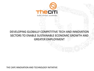 DEVELOPING GLOBALLY COMPETITIVE TECH AND INNOVATION
SECTORS TO ENABLE SUSTAINABLE ECONOMIC GROWTH AND
GREATER EMPLOYMENT
THE CAPE INNOVATION AND TECHNOLOGY INITIATIVE
 