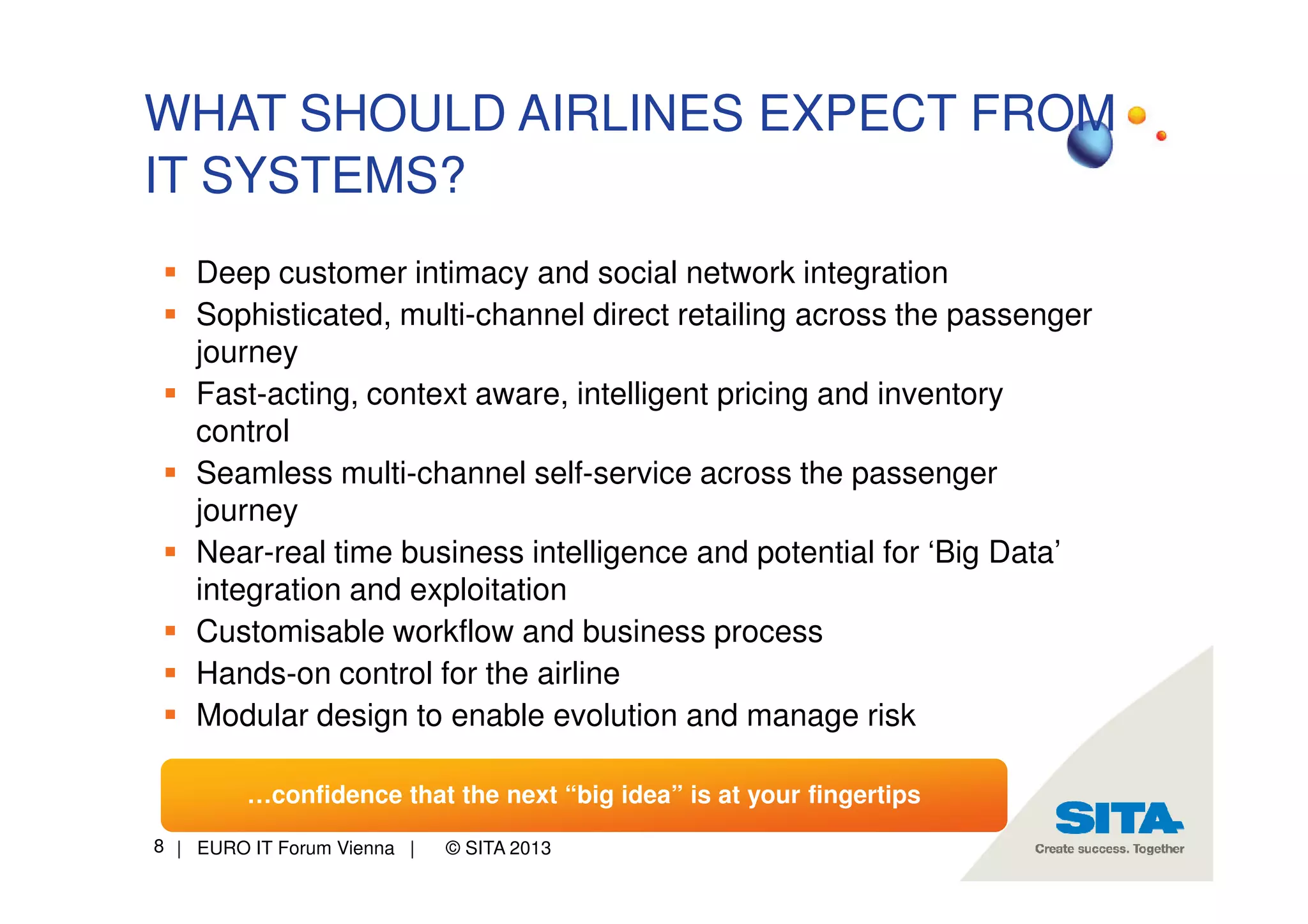 WHAT SHOULD AIRLINES EXPECT FROM
IT SYSTEMS?
Deep customer intimacy and social network integration
Sophisticated, multi-channel direct retailing across the passenger
journey
Fast-acting, context aware, intelligent pricing and inventory
control
Seamless multi-channel self-service across the passenger
journey
Near-real time business intelligence and potential for ‘Big Data’
integration and exploitation
Customisable workflow and business process
Hands-on control for the airline
Modular design to enable evolution and manage risk
…confidence that the next “big idea” is at your fingertips
8 | EURO IT Forum Vienna |

© SITA 2013

 