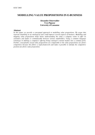 ICEC’2003



     MODELLING VALUE PROPOSITIONS IN E-BUSINESS

                                    Alexander Osterwalder
                                        Yves Pigneur
                                    University of Lausanne

Abstract
In this paper we provide a conceptual approach to modelling value propositions. We argue that
rigorous modelling in an ontological style could improve several aspects of business. Modelling and
mapping value propositions helps better understanding the value a company wants to offer its
customers and makes it communicable between various stakeholders. Using a common language
(ontology) in defining a company's offering brings manager's mental models into a common form.
Further, conceptually seized value propositions are comparable to the value propositions of a firm's
competitors because the follow a rigid framework and make it possible to identify the competitive
position of a firm's value proposition.
 