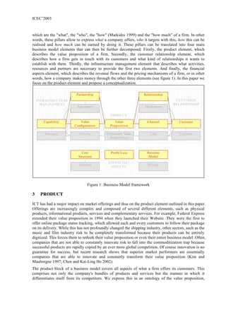 ICEC’2003



which are the "what", the "who", the "how" (Markides 1999) and the "how much" of a firm. In other
words, these pillars allow to express what a company offers, who it targets with this, how this can be
realised and how much can be earned by doing it. These pillars can be translated into four main
business model elements that can then be further decomposed: Firstly, the product element, which
describes the value proposition of a firm. Secondly, the customer relationship element, which
describes how a firm gets in touch with its customers and what kind of relationships it wants to
establish with them. Thirdly, the infrastructure management element that describes what activities,
resources and partners are necessary to provide the first two elements. And finally, the financial
aspects element, which describes the revenue flows and the pricing mechanisms of a firm, or in other
words, how a company makes money through the other three elements (see figure 1). In this paper we
focus on the product element and propose a conceptualization.

                           Partnership                              Relationship
    INFRASTRUCTURE                                                                     CUSTOMER
      MANAGEMENT                                                                      RELATIONSHIP
                           Agreement                                 Mechanism

                                               PRODUCT
       Capability           Value                 Value               Channel            Customer
                         Configuration         Proposition

       Resource             Activity         Elementary Value          Link               Criterion
                                               Proposition



                              Cost              Profit/Loss           Revenue
                            Structure                                  Model
                                              FINANCIAL
                            Account                                   Pricing
                                               ASPECTS




                                  Figure 1: Business Model framework

3    PRODUCT

ICT has had a major impact on market offerings and thus on the product element outlined in this paper.
Offerings are increasingly complex and composed of several different elements, such as physical
products, informational products, services and complementary services. For example, Federal Express
extended their value proposition in 1994 when they launched their Website. They were the first to
offer online package status tracking, which allowed each and every customers to follow their package
on its delivery. While this has not profoundly changed the shipping industry, other sectors, such as the
music and film industry risk to be completely transformed because their products can be entirely
digitized. This forces them to rethink their value proposition or even their entire business model. Often,
companies that are not able to constantly innovate risk to fall into the commoditization trap because
successful products are rapidly copied by an ever more global competition. Of course innovation is no
guarantee for success, but recent research shows that superior market performers are essentially
companies that are able to innovate and constantly transform their value proposition (Kim and
Mauborgne 1997; Chen and Kai-Ling Ho 2002).
The product block of a business model covers all aspects of what a firm offers its customers. This
comprises not only the company's bundles of products and services but the manner in which it
differentiates itself from its competitors. We express this in an ontology of the value proposition,
 