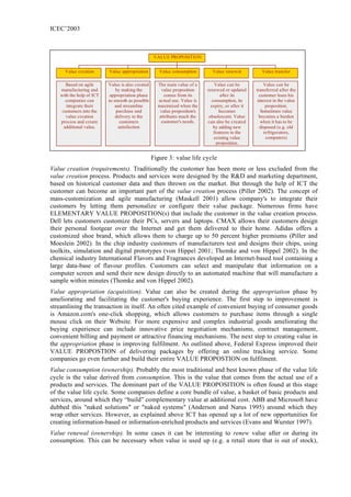 ICEC’2003



                                                   VALUE PROPOSITION


     Value creation       Value appropriation        Value consumption       Value renewal            Value transfer

      Based on agile      Value is also created     The main value of a        Value can be             Value can be
   manufacturing and          by making the          value proposition     renewed or updated      transferred after the
   with the help of ICT    appropriation phase         comes from its            after its           customer loses his
      companies can       as smooth as possible     actual use. Value is     consumption, its       interest in the value
      integrate their         and streamline        maximized when the       expiry, or after it         proposition.
    customers into the         purchase and          value proposition's         becomes              Sometimes value
      value creation          delivery to the       attributes mach the     obsolescent. Value       becomes a burden
   process and create            customers           customer's needs.     can also be created        when it has to be
     additional value.          satisfaction                                  by adding new          disposed (e.g. old
                                                                              features to the           refrigerators,
                                                                              existing value             computers)
                                                                               proposition.


                                                  Figure 3: value life cycle
Value creation (requirements). Traditionally the customer has been more or less excluded from the
value creation process. Products and services were designed by the R&D and marketing department,
based on historical customer data and then thrown on the market. But through the help of ICT the
customer can become an important part of the value creation process (Piller 2002). The concept of
mass-customization and agile manufacturing (Maskell 2001) allow company's to integrate their
customers by letting them personalize or configure their value package. Numerous firms have
ELEMENTARY VALUE PROPOSITION(s) that include the customer in the value creation process.
Dell lets customers customize their PCs, servers and laptops. CMAX allows their customers design
their personal footgear over the Internet and get them delivered to their home. Adidas offers a
customized shoe brand, which allows them to charge up to 50 percent higher premiums (Piller and
Moeslein 2002). In the chip industry customers of manufacturers test and designs their chips, using
toolkits, simulation and digital prototypes (von Hippel 2001; Thomke and von Hippel 2002). In the
chemical industry International Flavors and Fragrances developed an Internet-based tool containing a
large data-base of flavour profiles. Customers can select and manipulate that information on a
computer screen and send their new design directly to an automated machine that will manufacture a
sample within minutes (Thomke and von Hippel 2002).
Value appropriation (acquisition). Value can also be created during the appropriation phase by
ameliorating and facilitating the customer's buying experience. The first step to improvement is
streamlining the transaction in itself. An often cited example of convenient buying of consumer goods
is Amazon.com's one-click shopping, which allows customers to purchase items through a single
mouse click on their Website. For more expensive and complex industrial goods ameliorating the
buying experience can include innovative price negotiation mechanisms, contract management,
convenient billing and payment or attractive financing mechanisms. The next step to creating value in
the appropriation phase is improving fulfilment. As outlined above, Federal Express improved their
VALUE PROPOSTION of delivering packages by offering an online tracking service. Some
companies go even further and build their entire VALUE PROPOSTION on fulfilment.
Value consumption (ownership). Probably the most traditional and best known phase of the value life
cycle is the value derived from consumption. This is the value that comes from the actual use of a
products and services. The dominant part of the VALUE PROPOSITION is often found at this stage
of the value life cycle. Some companies define a core bundle of value, a basket of basic products and
services, around which they “build” complementary value at additional cost. ABB and Microsoft have
dubbed this "naked solutions" or "naked systems" (Anderson and Narus 1995) around which they
wrap other services. However, as explained above ICT has opened up a lot of new opportunities for
creating information-based or information-enriched products and services (Evans and Wurster 1997).
Value renewal (ownership). In some cases it can be interesting to renew value after or during its
consumption. This can be necessary when value is used up (e.g. a retail store that is out of stock),
 
