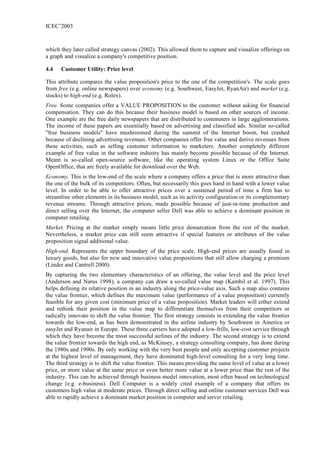 ICEC’2003



which they later called strategy canvas (2002). This allowed them to capture and visualize offerings on
a graph and visualize a company's competitive position.

4.4   Customer Utility: Price level

This attribute compares the value proposition's price to the one of the competition's. The scale goes
from free (e.g. online newspapers) over economy (e.g. Southwest, EasyJet, RyanAir) and market (e.g.
stocks) to high-end (e.g. Rolex).
Free. Some companies offer a VALUE PROPOSITION to the customer without asking for financial
compensation. They can do this because their business model is based on other sources of income.
One example are the free daily newspapers that are distributed to commuters in large agglomerations.
The income of these papers are essentially based on advertising and classified ads. Similar so-called
"free business models" have mushroomed during the summit of the Internet boom, but crashed
because of declining advertising revenues. Other companies offer free value and derive revenues from
these activities, such as selling customer information to marketers. Another completely different
example of free value in the software industry has mainly become possible because of the Internet.
Meant is so-called open-source software, like the operating system Linux or the Office Suite
OpenOffice, that are freely available for download over the Web.
Economy. This is the low-end of the scale where a company offers a price that is more attractive than
the one of the bulk of its competitors. Often, but necessarily this goes hand in hand with a lower value
level. In order to be able to offer attractive prices over a sustained period of time a firm has to
streamline other elements in its business model, such as its activity configuration or its complementary
revenue streams. Through attractive prices, made possible because of just-in-time production and
direct selling over the Internet, the computer seller Dell was able to achieve a dominant position in
computer retailing.
Market. Pricing at the market simply means little price demarcation from the rest of the market.
Nevertheless, a market price can still seem attractive if special features or attributes of the value
proposition signal additional value.
High-end. Represents the upper boundary of the price scale. High-end prices are usually found in
luxury goods, but also for new and innovative value propositions that still allow charging a premium
(Linder and Cantrell 2000).
By capturing the two elementary characteristics of an offering, the value level and the price level
(Anderson and Narus 1998), a company can draw a so-called value map (Kambil et al. 1997). This
helps defining its relative position in an industry along the price-value axis. Such a map also contains
the value frontier, which defines the maximum value (performance of a value proposition) currently
feasible for any given cost (minimum price of a value proposition). Market leaders will either extend
and rethink their position in the value map to differentiate themselves from their competitors or
radically innovate to shift the value frontier. The first strategy consists in extending the value frontier
towards the low-end, as has been demonstrated in the airline industry by Southwest in America or
easyJet and Ryanair in Europe. These three carriers have adopted a low-frills, low-cost service through
which they have become the most successful airlines of the industry. The second strategy is to extend
the value frontier towards the high end, as McKinsey, a strategy consulting company, has done during
the 1980s and 1990s. By only working with the very best people and only accepting customer projects
at the highest level of management, they have dominated high-level consulting for a very long time.
The third strategy is to shift the value frontier. This means providing the same level of value at a lower
price, or more value at the same price or even better more value at a lower price than the rest of the
industry. This can be achieved through business model innovation, most often based on technological
change (e.g. e-business). Dell Computer is a widely cited example of a company that offers its
customers high value at moderate prices. Through direct selling and online customer services Dell was
able to rapidly achieve a dominant market position in computer and server retailing.
 