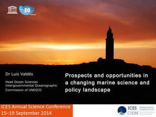 Prospects and opportunities in 
a changing marine science and 
policy landscape 
Dr Luis Valdés 
Head Ocean Sciences 
Intergovernmental Oceanographic 
Commission of UNESCO 
 