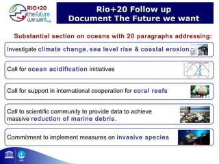 Rio+20 Follow up 
Document The Future we want 
Substantial section on oceans with 20 paragraphs addressing: 
18 
Investigate climate change, sea level rise & coastal erosion. 
Call for ocean acidification initiatives 
Call for support in international cooperation for coral reefs 
Call to scientific community to provide data to achieve 
massive reduction of marine debris. 
Commitment to implement measures on invasive species 
 
