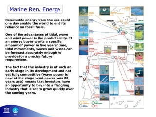 Marine Ren. Energy 
Renewable energy from the sea could 
one day enable the world to end its 
reliance on fossil fuels. 
One of the advantages of tidal, wave 
and wind power is the predictability. If 
an energy buyer wants a specific 
amount of power in five years' time, 
tidal movements, waves and winds can 
be forecast accurately enough to 
provide for a precise future 
requirement. 
The fact that the industry is at such an 
early stage in its development and not 
yet fully competitive (wave power is 
now at the stage wind power was 20 
years ago) means that investors have 
an opportunity to buy into a fledgling 
industry that is set to grow quickly over 
the coming years. 
 
