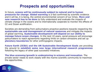 Prospects and opportunities 
In future, oceans will be continuously subject to natural and to human 
pressures for change. Global warming is a fact confirmed by scientific evidence 
and it will be, it is being, the central environmental concern of our times. More and 
new research has to be done to fully understand and evaluate the impacts of 
climate change in the oceans and to internationally cooperate to monitor the effects of 
CC and Ocean acidification. 
Societies are demanding from policymakers proactive positions towards respecting the 
sustainable use and management of natural resources and mitigate the impacts 
of global warming. Sustainable development will depend on our ability to 
manage future ocean changes. In the next 10 years, social pressure will encourage 
policymakers to reach agreements regarding limits on carbon emissions and set up 
planetary boundaries for other anthropogenic impacts. 
Future Earth (ICSU) and the UN Sustainable Development Goals are providing 
the ground to establish some new large international research programmes 
following the legacy of other past successful initiatives. 
The blue economy/growth is underpinning in science and innovation. The 
private sector needs to work closely with the marine scientific community to maximize 
the opportunities. 
 