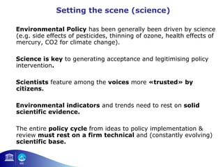 Setting the scene (science) 
Environmental Policy has been generally been driven by science 
(e.g. side effects of pesticides, thinning of ozone, health effects of 
mercury, CO2 for climate change). 
Science is key to generating acceptance and legitimising policy 
intervention. 
Scientists feature among the voices more «trusted» by 
citizens. 
Environmental indicators and trends need to rest on solid 
scientific evidence. 
The entire policy cycle from ideas to policy implementation & 
review must rest on a firm technical and (constantly evolving) 
scientific base. 
 