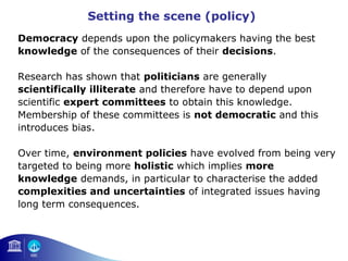 Setting the scene (policy) 
Democracy depends upon the policymakers having the best 
knowledge of the consequences of their decisions. 
Research has shown that politicians are generally 
scientifically illiterate and therefore have to depend upon 
scientific expert committees to obtain this knowledge. 
Membership of these committees is not democratic and this 
introduces bias. 
Over time, environment policies have evolved from being very 
targeted to being more holistic which implies more 
knowledge demands, in particular to characterise the added 
complexities and uncertainties of integrated issues having 
long term consequences. 
 