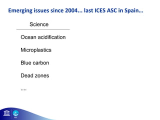 Emerging issues since 2004... last ICES ASC in Spain… 
Science Language 
Ocean acidification Governance 
Microplastics Ocean Literacy 
Blue carbon Human dimension 
Dead zones Blue growth 
.... .... 
 