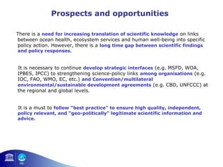 Prospects and opportunities 
There is a need for increasing translation of scientific knowledge on links 
between ocean health, ecosystem services and human well-being into specific 
policy action. However, there is a long time gap between scientific findings 
and policy responses. 
It is necessary to continue develop strategic interfaces (e.g. MSFD, WOA, 
IPBES, IPCC) to strengthening science-policy links among organisations (e.g. 
IOC, FAO, WMO, EC, etc.) and Convention/multilateral 
environmental/sustainable development agreements (e.g. CBD, UNFCCC) at 
the regional and global levels. 
It is a must to follow “best practice” to ensure high quality, independent, 
policy relevant, and “geo-politically” legitimate scientific information and 
advice. 
 