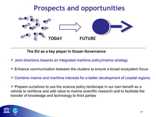 41 
Prospects and opportunities 
TODAY FUTURE 
The EU as a key player in Ocean Governance: 
 Joint directions towards an integrated maritime policy/marine strategy 
 Enhance communication between the clusters to ensure a broad ecosystem focus 
 Combine marine and maritime interests for a better development of coastal regions 
 Prepare ourselves to use the science policy landscape in our own benefit as a 
vehicle to reinforce and add value to marine scientific research and to facilitate the 
transfer of knowledge and technology to third parties 
 