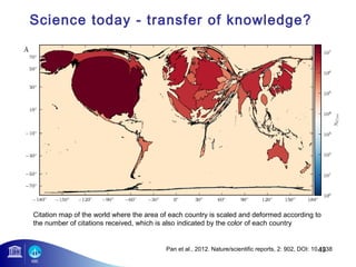 Science today - transfer of knowledge? 
Citation map of the world where the area of each country is scaled and deformed according to 
the number of citations received, which is also indicated by the color of each country 
43 
Pan et al., 2012. Nature/scientific reports, 2: 902, DOI: 10.1038 
 