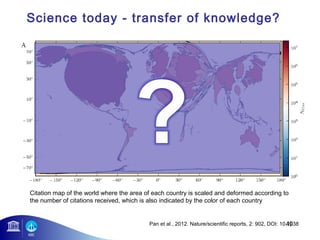 Science today - transfer of knowledge? 
Citation map of the world where the area of each country is scaled and deformed according to 
the number of citations received, which is also indicated by the color of each country 
49 
Pan et al., 2012. Nature/scientific reports, 2: 902, DOI: 10.1038 
 