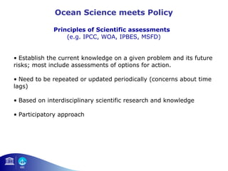 Ocean Science meets Policy 
Principles of Scientific assessments 
(e.g. IPCC, WOA, IPBES, MSFD) 
• Establish the current knowledge on a given problem and its future 
risks; most include assessments of options for action. 
• Need to be repeated or updated periodically (concerns about time 
lags) 
• Based on interdisciplinary scientific research and knowledge 
• Participatory approach 
 