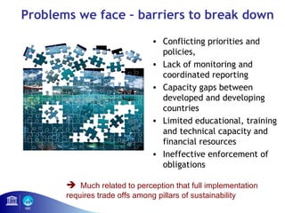 Problems we face – barriers to break down 
• Conflicting priorities and 
policies, 
• Lack of monitoring and 
coordinated reporting 
• Capacity gaps between 
developed and developing 
countries 
• Limited educational, training 
and technical capacity and 
financial resources 
• Ineffective enforcement of 
obligations 
 Much related to perception that full implementation 
requires trade offs among pillars of sustainability 
 