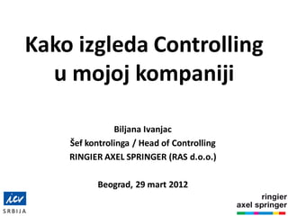 Kako izgleda Controlling
u mojoj kompaniji
Biljana Ivanjac
Šef kontrolinga / Head of Controlling
RINGIER AXEL SPRINGER (RAS d.o.o.)
Beograd, 29 mart 2012
S R B I J A
 
