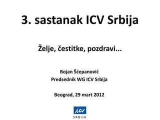 S R B I J A
3. sastanak ICV Srbija
Želje, čestitke, pozdravi...
Bojan Šdepanovid
Predsednik WG ICV Srbija
Beograd, 29 mart 2012
 