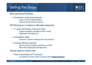Setting the Stage.
New spending Priorities:
      Companies under dual pressure.
             – Lower cost of implementation
             – High level skill workers scarcity
Off-Shoring as a means to alleviate pressures
      1st wave off shoring: moving to India.
             – English speaking countries shore in India.
             – Application Management

      Competitive effect
             – Onshore providers dealing with new entrants

      Growing offshore demand
             – Moving beyond English speaking countries
             – More than Application Management
Clients seek to reduce risk
      Push a reinvention of IT services
             – So global and India-centric vendors refine Global Delivery

© 2009 IDC                                                                  Sep-09   11
 
