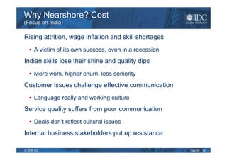 Why Nearshore? Cost
(Focus on India)

Rising attrition, wage inflation and skill shortages
      A victim of its own success, even in a recession
Indian skills lose their shine and quality dips
      More work, higher churn, less seniority
Customer issues challenge effective communication
      Language really and working culture
Service quality suffers from poor communication
      Deals don’t reflect cultural issues
Internal business stakeholders put up resistance

© 2009 IDC                                               Sep-09   14
 