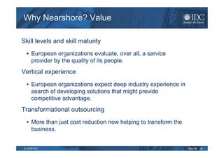 Why Nearshore? Value

Skill levels and skill maturity
     European organizations evaluate, over all, a service
     provider by the quality of its people.
Vertical experience
     European organizations expect deep industry experience in
     search of developing solutions that might provide
     competitive advantage.
Transformational outsourcing
     More than just cost reduction now helping to transform the
     business.


© 2009 IDC                                                        Sep-09   16
 