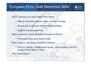 European Firms Seek Nearshore Skills

   Some countries are more mature than others

             Mature nearshore delivery hubs in Eastern Europe

             Russia rich in software development expertise

             Spanish industry expertise
   Many European service providers focused on Poland

             Pure plays have gone further East
   What counts in deciding a nearshore location

             Country stability; infrastructure quality, cultural affinity and the
             quality of local labour count
   What about Spain?

© 2009 IDC                                                                          Sep-09   18
 