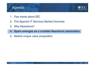Agenda

1. Few words about IDC
2. The Spanish IT Services Market Overview
3. Why Nearshore?
4. Spain emerges as a credible Nearshore destination
5. Madrid unique value proposition




© 2009 IDC                                             Sep-09   19
 