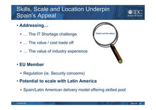 Skills, Scale and Location Underpin
Spain’s Appeal
• Addressing…
      … The IT Shortage challenge.            Check out the ratios!




      … The value / cost trade off

      … The value of industry experience


• EU Member
      Regulation (ie. Security concerns)
• Potential to scale with Latin America
      Spain/Latin American delivery model offering skilled pool


© 2009 IDC                                                            Sep-09   20
 