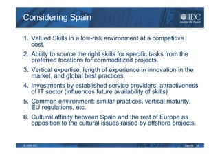Considering Spain

1. Valued Skills in a low-risk environment at a competitive
   cost.
2. Ability to source the right skills for specific tasks from the
   preferred locations for commoditized projects.
3. Vertical expertise, length of experience in innovation in the
   market, and global best practices.
4. Investments by established service providers, attractiveness
   of IT sector (influences future availability of skills)
5. Common environment: similar practices, vertical maturity,
   EU regulations, etc.
6. Cultural affinity between Spain and the rest of Europe as
   opposition to the cultural issues raised by offshore projects.


© 2009 IDC                                                     Sep-09   24
 