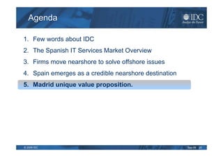 Agenda

1. Few words about IDC
2. The Spanish IT Services Market Overview
3. Firms move nearshore to solve offshore issues
4. Spain emerges as a credible nearshore destination
5. Madrid unique value proposition.




© 2009 IDC                                             Sep-09   25
 
