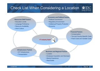 Check List When Considering a Location

                                                   Economic and Political Factors
      Resources Skill Factors                      • Political Commitment
      • Education Levels                           • Regulatory Environment
      • Language Proficiency                       • Intellectual Property Protection
      • Resource Availability                      • Economy
      • Work Culture

                                                                                        Financial Factors
                                                                                        • Compensation
                                                                                        • Tax and Country-Specific Costs
                                                           Check out the ratios!
                                                                                        • Fixed Costs and Variable Costs
                                      IT industry Itself




             Infrastructure Factors
             • ICT Infrastructure               Business and Regional Factors
             • Transportation                   • Location
                                                • Employee Acquisition and Dismissal
                                                • Market Experience
                                                • Real Estate



© 2009 IDC                                                                                                  Sep-09   27
 