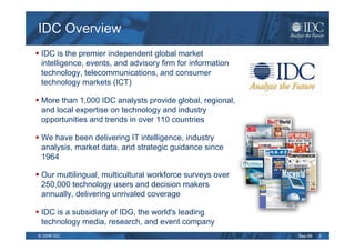 IDC Overview
 IDC is the premier independent global market
 intelligence, events, and advisory firm for information
 technology, telecommunications, and consumer
 technology markets (ICT)

 More than 1,000 IDC analysts provide global, regional,
 and local expertise on technology and industry
 opportunities and trends in over 110 countries

 We have been delivering IT intelligence, industry
 analysis, market data, and strategic guidance since
 1964

 Our multilingual, multicultural workforce surveys over
 250,000 technology users and decision makers
 annually, delivering unrivaled coverage

 IDC is a subsidiary of IDG, the world's leading
 technology media, research, and event company
© 2009 IDC                                                 Sep-09   3
 