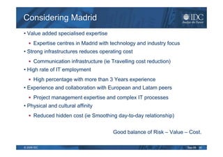 Considering Madrid
• Value added specialised expertise
      Expertise centres in Madrid with technology and industry focus
• Strong infrastructures reduces operating cost
      Communication infrastructure (ie Travelling cost reduction)
• High rate of IT employment
      High percentage with more than 3 Years experience
• Experience and collaboration with European and Latam peers
      Project management expertise and complex IT processes
• Physical and cultural affinity
      Reduced hidden cost (ie Smoothing day-to-day relationship)


                                        Good balance of Risk – Value – Cost.

© 2009 IDC                                                             Sep-09   30
 