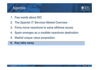 Agenda

1. Few words about IDC
2. The Spanish IT Services Market Overview
3. Firms move nearshore to solve offshore issues
4. Spain emerges as a credible nearshore destination
5. Madrid unique value proposition.
6. Key take away




© 2009 IDC                                             Sep-09   31
 