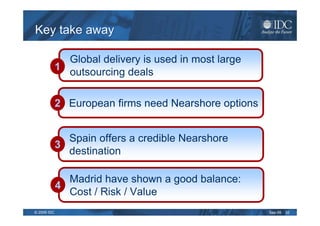 Key take away

               Global delivery is used in most large
             1 outsourcing deals


             2 European firms need Nearshore options


               Spain offers a credible Nearshore
             3
               destination

               Madrid have shown a good balance:
             4
               Cost / Risk / Value
© 2009 IDC                                             Sep-09   32
 