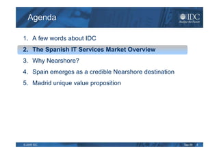 Agenda

1. A few words about IDC
2. The Spanish IT Services Market Overview
3. Why Nearshore?
4. Spain emerges as a credible Nearshore destination
5. Madrid unique value proposition




© 2009 IDC                                             Sep-09   6
 