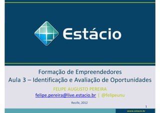 Formação de Empreendedores
Aula 3 – Identificação e Avaliação de Oportunidades
FELIPE AUGUSTO PEREIRA
felipe.pereira@live.estacio.br | @felipeunu
Recife, 2012
1
 