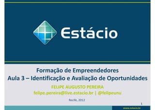 Formação de Empreendedores
Aula 3 – Identificação e Avaliação de Oportunidades
                  FELIPE AUGUSTO PEREIRA
         felipe.pereira@live.estacio.br | @felipeunu
                          Recife, 2012
                                                       1
 
