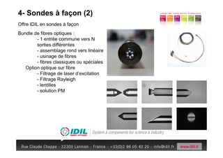 4- Sondes à façon (2)
Offre IDIL en sondes à façon
Bundle de fibres optiques :
        - 1 entrée commune vers N
        sorties différentes
        - assemblage rond vers linéaire
        - usinage de fibres
        - fibres classiques ou spéciales
   Option optique sur fibre
        - Filtrage de laser d’excitation
        - Filtrage Rayleigh
        - lentilles
        - solution PM
 