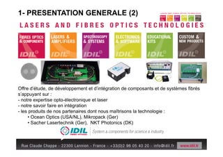 1- PRESENTATION GENERALE (2)




Offre d’étude, de développement et d’intégration de composants et de systèmes fibrés
s’appuyant sur :
- notre expertise opto-électronique et laser
- notre savoir faire en intégration
- les produits de nos partenaires dont nous maîtrisons la technologie :
     • Ocean Optics (USA/NL), Mikropack (Ger)
     • Sacher Lasertechnik (Ger), NKT Photonics (DK)
 