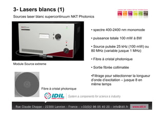 3- Lasers blancs (1)
Sources laser blanc supercontinuum NKT Photonics


                                              • spectre 400-2400 nm monomode

                                              • puissance totale 100 mW à 8W

                                              • Source pulsée 25 kHz (100 mW) ou
                                              80 MHz (variable jusque 1 MHz)

                                              • Fibre à cristal photonique
Module Source extreme
                                              • Sortie fibrée collimatée

                                              •Filtrage pour sélectionner la longueur
                                              d’onde d’excitation – jusque 8 en
                                              même temps
                 Fibre à cristal photonique
 