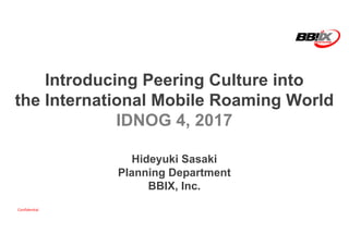 Confidential
Introducing Peering Culture into
the International Mobile Roaming World
IDNOG 4, 2017
Hideyuki Sasaki
Planning Department
BBIX, Inc.
 