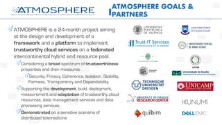 ATMOSPHERE is a 24-month project aiming
at the design and development of a
framework and a platform to implement
trustworthy cloud services on a federated
intercontinental hybrid and resource pool.
Considering a broad spectrum of trustworthiness
properties and their measures
Security, Privacy, Coherence, Isolation, Stability,
Fairness, Transparency and Dependability.
Supporting the development, build, deployment,
measurement and adaptation of trustworthy cloud
resources, data management services and data
processing services,
Demonstrated on a sensitive scenario of
distributed telemedicine.
ATMOSPHERE GOALS &
PARTNERS
 