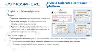 A hybrid and federated platform
Target:
Resource providers requiring federating multiple sites.
Application managers who need to measure the
integrity, privacy risk, performance.
Application developers to ease the development and
maintenance cycle of applications with guarantees on
performance a privacy and fairness.
Innovative aspects
Heterogeneous resources (Virtual Machines and LxD containers as first class hypervisors) and GPGPUs.
Customizable and isolated virtual federated networks providing federation-level NFV services
Considering containers as first-class resources for network federation.
Hybrid federated container
platform
 