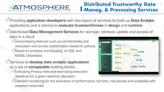 Providing application developers with two layers of services to build up Data Analytic
applications and a service to evaluate trustworthiness in design and runtime.
Distributed Data Management Services for storage, retrieval, update and access of
data in a cloud
Guaranteeing features such as confidentiality and
revocation and access authorization based on policies.
Based on enclaves and focusing on SQL and
NoSQL Databases.
Services to develop data analytic applications
as a set of composable building blocks.
Evaluating Privacy risks and estimating execution
deadlines for a given resource allocation.
Detailed monitoring for the evaluation of performance, fairness, robustness and scalability with
adaptive measures.
Distributed Trustworthy Data
Manag. & Processing Services
 